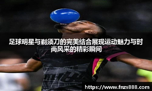 足球明星与剃须刀的完美结合展现运动魅力与时尚风采的精彩瞬间